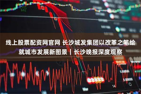 线上股票配资网官网 长沙城发集团以改革之笔绘就城市发展新图景｜长沙晚报深度观察