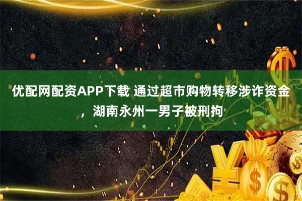 优配网配资APP下载 通过超市购物转移涉诈资金，湖南永州一男子被刑拘