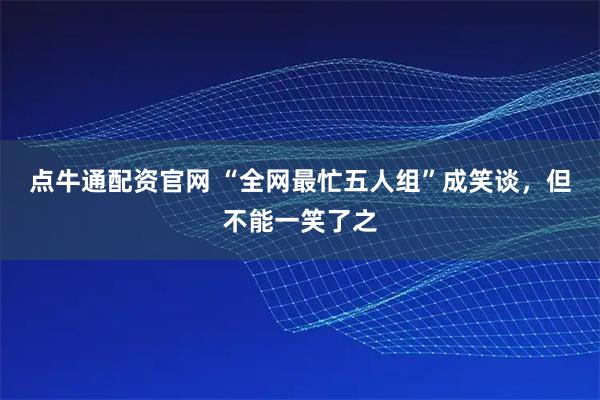 点牛通配资官网 “全网最忙五人组”成笑谈，但不能一笑了之