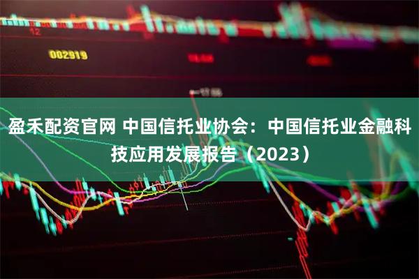 盈禾配资官网 中国信托业协会：中国信托业金融科技应用发展报告（2023）