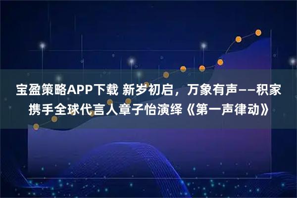 宝盈策略APP下载 新岁初启，万象有声——积家携手全球代言人章子怡演绎《第一声律动》