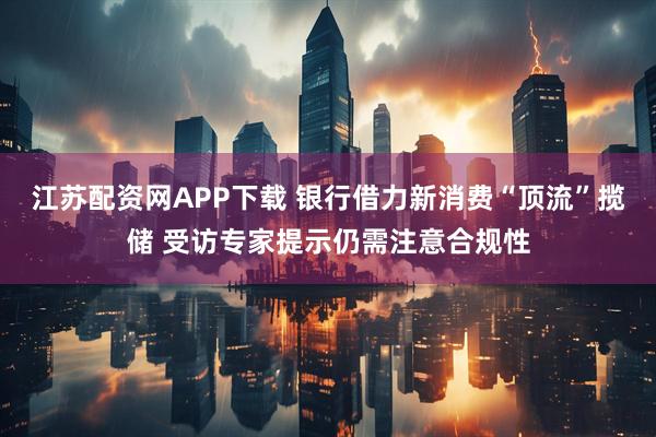 江苏配资网APP下载 银行借力新消费“顶流”揽储 受访专家提示仍需注意合规性