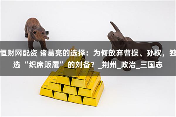 恒财网配资 诸葛亮的选择：为何放弃曹操、孙权，独选 “织席贩履” 的刘备？_荆州_政治_三国志