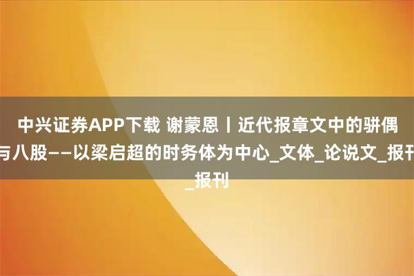 中兴证券APP下载 谢蒙恩丨近代报章文中的骈偶与八股——以梁启超的时务体为中心_文体_论说文_报刊
