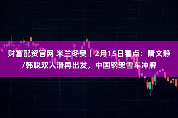 财富配资官网 米兰冬奥｜2月15日看点：隋文静/韩聪双人滑再出发，中国钢架雪车冲牌