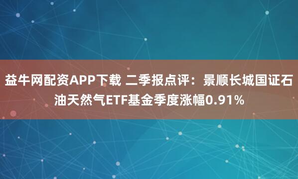 益牛网配资APP下载 二季报点评：景顺长城国证石油天然气ETF基金季度涨幅0.91%