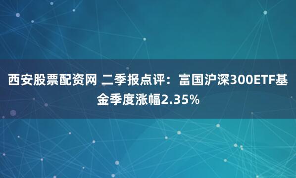 西安股票配资网 二季报点评：富国沪深300ETF基金季度涨幅2.35%