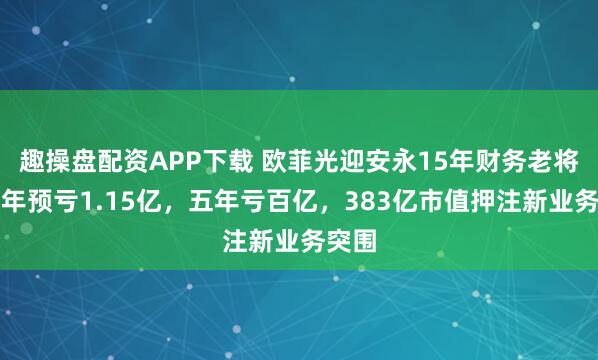 趣操盘配资APP下载 欧菲光迎安永15年财务老将！半年预亏1.15亿，五年亏百亿，383亿市值押注新业务突围