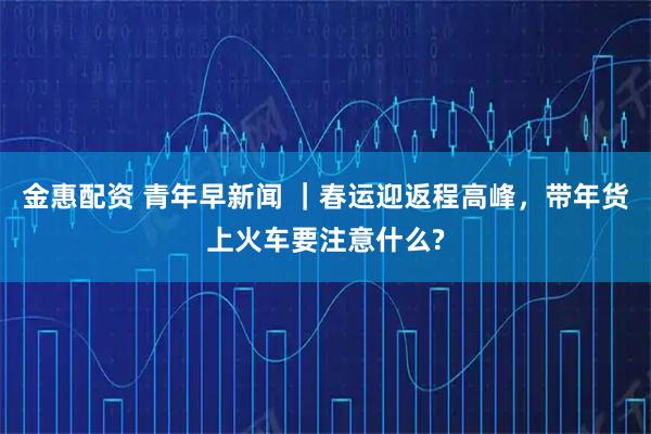 金惠配资 青年早新闻 ｜春运迎返程高峰，带年货上火车要注意什么?