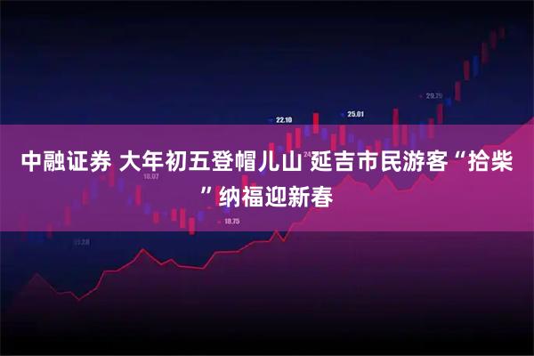 中融证券 大年初五登帽儿山 延吉市民游客“拾柴”纳福迎新春