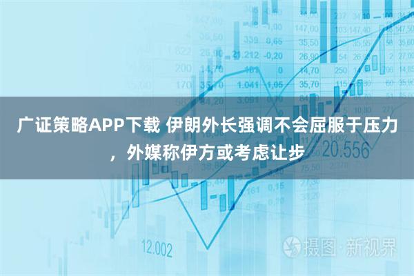 广证策略APP下载 伊朗外长强调不会屈服于压力，外媒称伊方或考虑让步