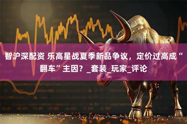 智沪深配资 乐高星战夏季新品争议，定价过高成“翻车”主因？_套装_玩家_评论