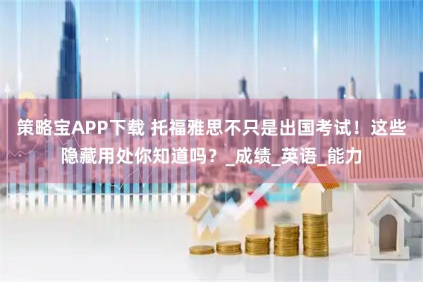 策略宝APP下载 托福雅思不只是出国考试！这些隐藏用处你知道吗？_成绩_英语_能力