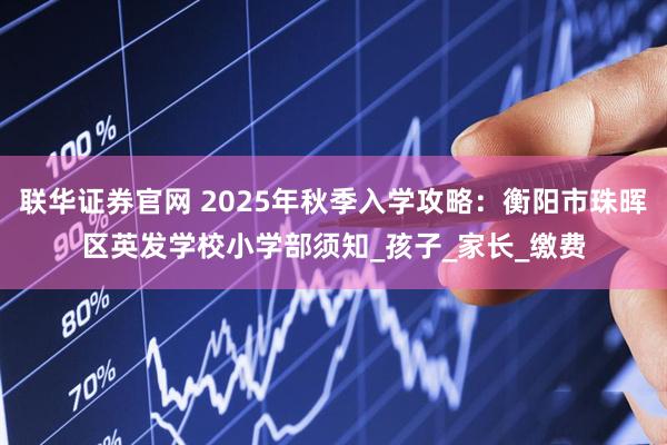 联华证券官网 2025年秋季入学攻略：衡阳市珠晖区英发学校小学部须知_孩子_家长_缴费