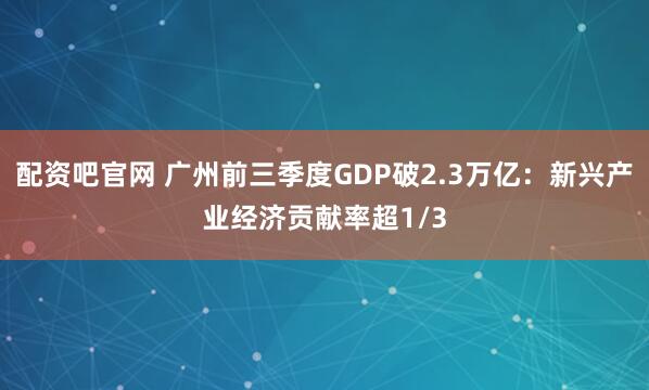 配资吧官网 广州前三季度GDP破2.3万亿：新兴产业经济贡献率超1/3