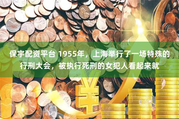 保宇配资平台 1955年，上海举行了一场特殊的行刑大会，被执行死刑的女犯人看起来就