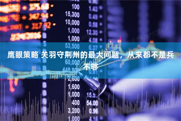 鹰眼策略 关羽守荆州的最大问题，从来都不是兵不够